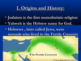 I. Origins and History:I. Origins and History:
Judaism is the first monotheistic religionJudaism is the first monotheistic religion
Yahweh is the Hebrew name for God.Yahweh is the Hebrew name for God.
Hebrews , later called Jews, wereHebrews , later called Jews, were
nomads who lived in the Fertile Crescentnomads who lived in the Fertile Crescent
(the birthplace of monotheism)(the birthplace of monotheism)
 