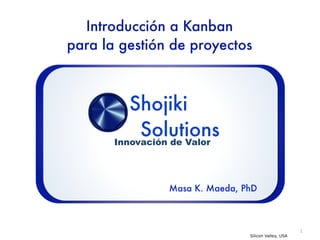 Introducción a Kanban
para la gestión de proyectos



          Shojiki
            Solutions
       Innovación de Valor




                Masa K. Maeda, PhD



                                                      1
                                Silicon Valley, USA
 