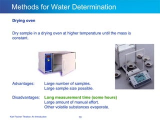 Karl Fischer Titration: An Introduction 13
Methods for Water Determination
Drying oven
Dry sample in a drying oven at higher temperature until the mass is
constant.
Advantages: Large number of samples.
Large sample size possible.
Disadvantages: Long measurement time (some hours)
Large amount of manual effort.
Other volatile substances evaporate.
 