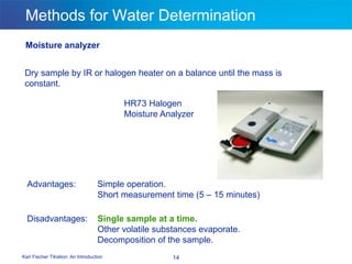 Karl Fischer Titration: An Introduction 14
Methods for Water Determination
Moisture analyzer
Dry sample by IR or halogen heater on a balance until the mass is
constant.
Advantages: Simple operation.
Short measurement time (5 – 15 minutes)
Disadvantages: Single sample at a time.
Other volatile substances evaporate.
Decomposition of the sample.
HR73 Halogen
Moisture Analyzer
 