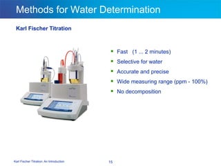 Karl Fischer Titration: An Introduction 15
Methods for Water Determination
Karl Fischer Titration
 Fast (1 ... 2 minutes)
 Selective for water
 Accurate and precise
 Wide measuring range (ppm - 100%)
 No decomposition
 