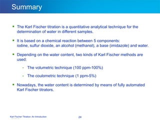 Karl Fischer Titration: An Introduction 24
Summary
 The Karl Fischer titration is a quantitative analytical technique for the
determination of water in different samples.
 It is based on a chemical reaction between 5 components:
iodine, sulfur dioxide, an alcohol (methanol), a base (imidazole) and water.
 Depending on the water content, two kinds of Karl Fischer methods are
used:
- The volumetric technique (100 ppm-100%)
- The coulometric technique (1 ppm-5%)
 Nowadays, the water content is determined by means of fully automated
Karl Fischer titrators.
View publication stats
 