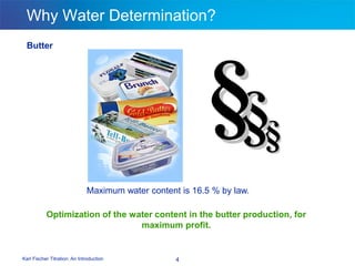 Karl Fischer Titration: An Introduction 4
Why Water Determination?
Butter
Maximum water content is 16.5 % by law.
Optimization of the water content in the butter production, for
maximum profit.
 