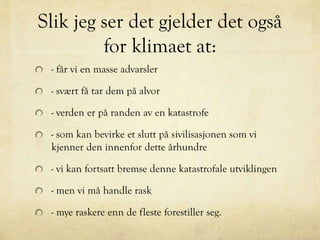 Slik jeg ser det gjelder det også
for klimaet at:
- får vi en masse advarsler
- svært få tar dem på alvor
- verden er på randen av en katastrofe
- som kan bevirke et slutt på sivilisasjonen som vi
kjenner den innenfor dette århundre
- vi kan fortsatt bremse denne katastrofale utviklingen
- men vi må handle rask
- mye raskere enn de fleste forestiller seg.
 