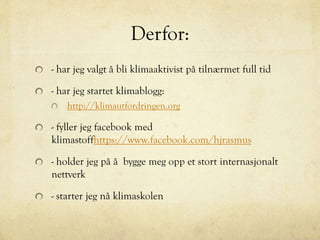 Derfor:
- har jeg valgt å bli klimaaktivist på tilnærmet full tid
- har jeg startet klimablogg:
http://klimautfordringen.org
- fyller jeg facebook med
klimastoffhttps://www.facebook.com/hjrasmus
- holder jeg på å bygge meg opp et stort internasjonalt
nettverk
- starter jeg nå klimaskolen
 