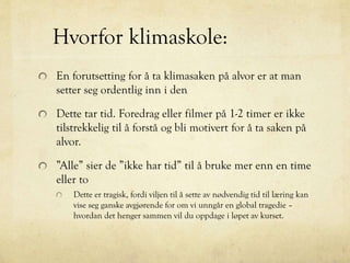 Hvorfor klimaskole:
En forutsetting for å ta klimasaken på alvor er at man
setter seg ordentlig inn i den
Dette tar tid. Foredrag eller filmer på 1-2 timer er ikke
tilstrekkelig til å forstå og bli motivert for å ta saken på
alvor.
”Alle” sier de ”ikke har tid” til å bruke mer enn en time
eller to
Dette er tragisk, fordi viljen til å sette av nødvendig tid til læring kan
vise seg ganske avgjørende for om vi unngår en global tragedie –
hvordan det henger sammen vil du oppdage i løpet av kurset.
 