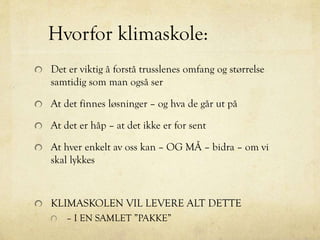 Hvorfor klimaskole:
Det er viktig å forstå trusslenes omfang og størrelse
samtidig som man også ser
At det finnes løsninger – og hva de går ut på
At det er håp – at det ikke er for sent
At hver enkelt av oss kan – OG MÅ – bidra – om vi
skal lykkes
KLIMASKOLEN VIL LEVERE ALT DETTE
– I EN SAMLET ”PAKKE”
 