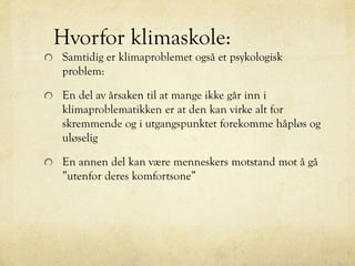 Hvorfor klimaskole:
Samtidig er klimaproblemet også et psykologisk
problem:
En del av årsaken til at mange ikke går inn i
klimaproblematikken er at den kan virke alt for
skremmende og i utgangspunktet forekomme håpløs og
uløselig
En annen del kan være menneskers motstand mot å gå
”utenfor deres komfortsone”
 