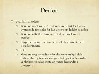 Derfor:
Skal klimaskolen:
Beskrive problemene / truslene i sin helhet for å gi en
dyptgående forståelse for hva det er som holder på å skje
Beskrive helhetlige løsninger på disse problemer /
trussler
Skape bevissthet om hvordan vi alle best kan bidra til
disse løsningene
OG:
Være en trygg arena hvor det skal være mulig å dele
både tanker og følelsesmessige erfaringer ifm de trusler
vi blir kjent med og støtte og ivareta hverandre i
prosessen.
 