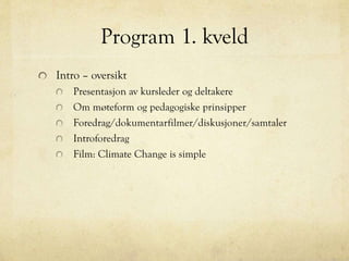 Program 1. kveld
Intro – oversikt
Presentasjon av kursleder og deltakere
Om møteform og pedagogiske prinsipper
Foredrag/dokumentarfilmer/diskusjoner/samtaler
Introforedrag
Film: Climate Change is simple
 