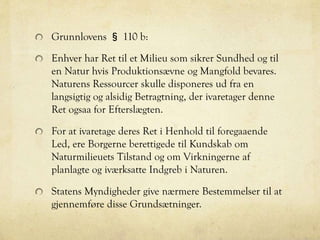 Grunnlovens § 110 b:
Enhver har Ret til et Milieu som sikrer Sundhed og til
en Natur hvis Produktionsævne og Mangfold bevares.
Naturens Ressourcer skulle disponeres ud fra en
langsigtig og alsidig Betragtning, der ivaretager denne
Ret ogsaa for Efterslægten.
For at ivaretage deres Ret i Henhold til foregaaende
Led, ere Borgerne berettigede til Kundskab om
Naturmilieuets Tilstand og om Virkningerne af
planlagte og iværksatte Indgreb i Naturen.
Statens Myndigheder give nærmere Bestemmelser til at
gjennemføre disse Grundsætninger.
 
