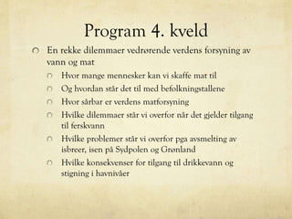 Program 4. kveld
En rekke dilemmaer vedrørende verdens forsyning av
vann og mat
Hvor mange mennesker kan vi skaffe mat til
Og hvordan står det til med befolkningstallene
Hvor sårbar er verdens matforsyning
Hvilke dilemmaer står vi overfor når det gjelder tilgang
til ferskvann
Hvilke problemer står vi overfor pga avsmelting av
isbreer, isen på Sydpolen og Grønland
Hvilke konsekvenser for tilgang til drikkevann og
stigning i havnivåer
 
