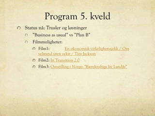 Program 5. kveld
Status nå: Trusler og løsninger
”Business as usual” vs ”Plan B”
Filmmuligheter:
Film1: En økonomisk virkelighetssjekk / Om
velstand uten vekst / Tim Jackson
Film2: In Transition 2.0
Film3: Omstilling i Norge: "Bærekraftige liv Landås”
 