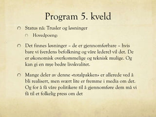 Program 5. kveld
Status nå: Trusler og løsninger
Hovedpoeng:
Det finnes løsninger – de er gjennomførbare – hvis
bare vi (verdens befolkning og våre ledere) vil det. De
er økonomisk overkommelige og teknisk mulige. Og
kan gi en mye bedre livskvalitet.
Mange deler av denne «totalpakken» er allerede ved å
bli realisert, men svært lite er fremme i media om det.
Og for å få våre politikere til å gjennomføre dem må vi
få til et folkelig press om det
 