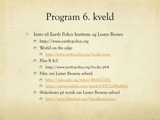 Program 6. kveld
Intro til Earth Policy Institute og Lester Brown
http://www.earth-policy.org
World on the edge
http://www.earth-policy.org/books/wote
Plan B 4.0
http://www.earth-policy.org/books/pb4
Film om Lester Browns arbeid
http://video.pbs.org/video/1864227276/
https://www.youtube.com/watch?v=DO2xl39nBAA
Slideshows på norsk om Lester Browns arbeid
http://www.slideshare.net/HansRasmussen/
 