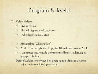 Program 8. kveld
Veien videre:
Hva vet vi nå
Hva vil vi gjøre med det vi vet
Individuelt og kollektivt
Mulig film: ”Chasing Ice”
Andre filmmuligheter: Klipp fra Klimakonferansen 2014
- og mange andre gode dokumentarfilmer – avhengig av
gruppens behov.
Denne kvelden er selvsagt helt åpen og må tilpasses det som
skjer underveis i forløpet ellers.
 