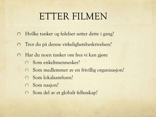 ETTER FILMEN
Hvilke tanker og følelser setter dette i gang?
Tror du på denne virkelighetsbeskrivelsen?
Har du noen tanker om hva vi kan gjøre
Som enkeltmennesker?
Som medlemmer av en frivillig organisasjon?
Som lokalsamfunn?
Som nasjon?
Som del av et globalt fellesskap?
 