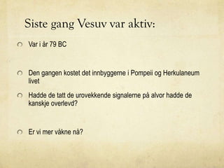 Siste gang Vesuv var aktiv:
Var i år 79 BC
Den gangen kostet det innbyggerne i Pompeii og Herkulaneum
livet
Hadde de tatt de urovekkende signalerne på alvor hadde de
kanskje overlevd?
Er vi mer våkne nå?
 