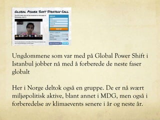 Ungdommene som var med på Global Power Shift i
Istanbul jobber nå med å forberede de neste faser
globalt
Her i Norge deltok også en gruppe. De er nå svært
miljøpolitisk aktive, blant annet i MDG, men også i
forberedelse av klimaevents senere i år og neste år.
 