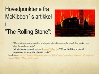 Hovedpunktene fra
McKibben´s artikkel
i
”The Rolling Stone”:
“Three simple numbers that add up to global catastrophe - and that make clear
who the real enemy is”
(Mckibben er grunnlegger av http://350.org – “We’re building a global
movement to solve the climate crisis.”)
Read more: http://www.rollingstone.com/politics/news/global-warmings-terrifying-new-
math-20120719#ixzz24CJ5In7v
 