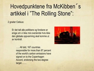 Hovedpunktene fra McKibben´s
artikkel i ”The Rolling Stone”:
2 grader Celsius:
Er det tall alle politikere og forskere er
enige om vi ikke må overskride hvis ikke
den globale oppvarming skal komme ut
av kontroll.
….. All told, 167 countries
responsible for more than 87 percent
of the world's carbon emissions have
signed on to the Copenhagen
Accord, endorsing the two-degree
target…….
 