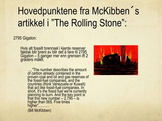 Hovedpunktene fra McKibben´s
artikkel i ”The Rolling Stone”:
2795 Gigaton:
Hvis alt fossilt brennsel i kjente reserver
faktisk blir brent av blir det å føre til 2795
Gigaton – 5 ganger mer enn grensen ift 2
graders målet.
….”The number describes the amount
of carbon already contained in the
proven coal and oil and gas reserves of
the fossil-fuel companies, and the
countries (think Venezuela or Kuwait)
that act like fossil-fuel companies. In
short, it's the fossil fuel we're currently
planning to burn. And the key point is
that this new number – 2,795 – is
higher than 565. Five times
higher”………
(Bill McKibben)
 