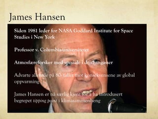 James Hansen
Siden 1981 leder for NASA Goddard Institute for Space
Studies i New York
Professor v. Columbia-universitetet
Atmosfæreforsker med spesiale i drivhusgasser
Advarte allerede på 80- tallet mot konsekvensene av global
oppvarming
James Hansen er nå særlig kjent for å ha introdusert
begrepet tipping point i klimasammenheng
 