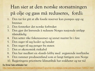 Han sier at den norske storsatningen
på olje og gass må reduseres, fordi:
1. Den tar for gitt at alle fossile reserver kan pumpes opp og
brennes
2. Den forsterker det norske forbruket
3. Den gjør det krevende å redusere Norges nasjonale utslipp
tilstrekkelig
4. Den setter rike fiskeressurser og annet marint liv i fare
5. Den suger til seg hoder og hender
6. Den suger til seg penger fra staten
7. Den er økonomisk risikabel
8. Den har medført en «fossil» lobby med avgjørende innflytelse
9. Den rammer produsentland som er langt fattigere enn Norge
10. Regjeringens prioriterte klimatiltak har svakheter og tar tid
Du finner hele artikkelen her:
http://www.aftenposten.no/meninger/kronikker/Ti-grunner-til-a-dempe-norsk-petroleumsiver-7088427.html
 