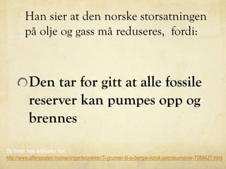 Han sier at den norske storsatningen
på olje og gass må reduseres, fordi:
Den tar for gitt at alle fossile
reserver kan pumpes opp og
brennes
Du finner hele artikkelen her:
http://www.aftenposten.no/meninger/kronikker/Ti-grunner-til-a-dempe-norsk-petroleumsiver-7088427.html
 