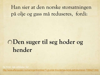 Han sier at den norske storsatningen
på olje og gass må reduseres, fordi:
Den suger til seg hoder og
hender
Du finner hele artikkelen her:
http://www.aftenposten.no/meninger/kronikker/Ti-grunner-til-a-dempe-norsk-petroleumsiver-7088427.html
 