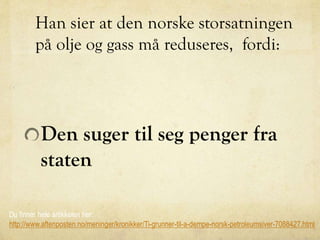 Han sier at den norske storsatningen
på olje og gass må reduseres, fordi:
Den suger til seg penger fra
staten
Du finner hele artikkelen her:
http://www.aftenposten.no/meninger/kronikker/Ti-grunner-til-a-dempe-norsk-petroleumsiver-7088427.html
 