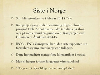 Siste i Norge:
Stor klimakonferanse i februar 2014 i Oslo
Kampanje i gang under henvisning til grunnlovens
paragraf 110b: At politikerne ikke tar klima på alvor
sees på som et brud på grunnloven. Kampanjen skal
kulminere v. Årsskiftet 2014-15.
IPCC – FN´s klimapanel har i den siste rapporten sin
formulert seg mye mer skarpt enn tidligere.
Dette har medført mange flere klimaartikler i media.
Men vi henger fortsatt langt etter våre naboland
”Norge er et oljeselskap med et land på slep”
 