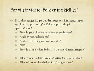 Før vi går videre: Folk er forskjellige!
Hvordan reager du på det du hører om klimaendringer
og global oppvarming? – Rekk opp handa på
spørsmålene!!
Tror du på, at kloden har alvorlige problemer?
At de er menneskeskapte?
At det er viktig å gjøre noe med det?
NU?
Tror du at vi alle kan bidra til å bremse klimaendringene?
Eller mener du dette ikke er så viktig for deg eller dine?
Eller at bare verdens ledere kan/bør gjøre noe?
 