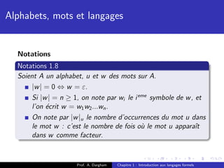 Alphabets, mots et langages


  Notations
  Notations 1.8
  Soient A un alphabet, u et w des mots sur A.
       |w | = 0 ⇔ w = ε.
       Si |w | = n ≥ 1, on note par wi le i eme symbole de w , et
       l’on ´crit w = w1 w2 ...wn .
            e
       On note par |w |u le nombre d’occurrences du mot u dans
       le mot w : c’est le nombre de fois o` le mot u apparaˆ
                                             u                 ıt
       dans w comme facteur.


                     Prof. A. Dargham   Chapitre 1 : Introduction aux langages formels
 