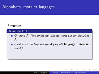 Alphabets, mots et langages


  Langages
  D´ﬁnition 1.11
   e
      On note A∗ l’ensemble de tous les mots sur un alphabet
      A.
      C’est aussi un langage sur A (appel´ langage universel
                                         e
      sur A).




                    Prof. A. Dargham   Chapitre 1 : Introduction aux langages formels
 