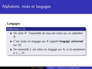 Alphabets, mots et langages


  Langages
  D´ﬁnition 1.11
   e
      On note A∗ l’ensemble de tous les mots sur un alphabet
      A.
      C’est aussi un langage sur A (appel´ langage universel
                                         e
      sur A).
      Un ensemble L est alors un langage sur A, si et seulement
      si L ⊆ A∗ .



                     Prof. A. Dargham   Chapitre 1 : Introduction aux langages formels
 