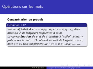 Op´rations sur les mots
  e

  Concat´nation ou produit
        e
  D´ﬁnition 1.12
    e
  Soit un alphabet A et u = u1 u2 ...un et v = v1 v2 ...vm deux
  mots sur A de longueurs respectives n et m.
  La concat´nation de u et de v consiste ` ”coller” le mot v
             e                               a
  juste apr`s le mot u. On obtient un mot de longueur n + m,
           e
  not´ u.v ou tout simplement uv : uv = u1 u2 ...un v1 v2 ...vm .
      e




                      Prof. A. Dargham   Chapitre 1 : Introduction aux langages formels
 