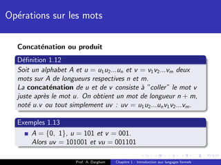 Op´rations sur les mots
  e

  Concat´nation ou produit
        e
  D´ﬁnition 1.12
    e
  Soit un alphabet A et u = u1 u2 ...un et v = v1 v2 ...vm deux
  mots sur A de longueurs respectives n et m.
  La concat´nation de u et de v consiste ` ”coller” le mot v
             e                               a
  juste apr`s le mot u. On obtient un mot de longueur n + m,
           e
  not´ u.v ou tout simplement uv : uv = u1 u2 ...un v1 v2 ...vm .
      e

  Exemples 1.13
      A = {0, 1}, u = 101 et v = 001.
      Alors uv = 101001 et vu = 001101

                      Prof. A. Dargham   Chapitre 1 : Introduction aux langages formels
 