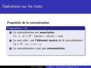 Op´rations sur les mots
  e


  Propri´t´s de la concat´nation
        e e              e
  Proposition 1.14
    1 La concat´nation est associative :
                e
      ∀u, v , w ∈ A∗ : (uw )w = u(vw ) = uvw
    2 Le mot vide ε est l’´l´ment neutre de la concat´nation :
                          ee                         e
      ∀u ∈ A∗ : uε = εu = u
    3 La concat´nation n’est pas commutative.
                e




                    Prof. A. Dargham   Chapitre 1 : Introduction aux langages formels
 