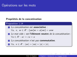 Op´rations sur les mots
  e


  Propri´t´s de la concat´nation
        e e              e
  Proposition 1.14
    1 La concat´nation est associative :
                e
      ∀u, v , w ∈ A∗ : (uw )w = u(vw ) = uvw
    2 Le mot vide ε est l’´l´ment neutre de la concat´nation :
                          ee                         e
      ∀u ∈ A∗ : uε = εu = u
    3 La concat´nation n’est pas commutative.
                e
                 ∗
    4 ∀u, v ∈ A : |uv | = |vu| = |u| + |v |.




                    Prof. A. Dargham   Chapitre 1 : Introduction aux langages formels
 