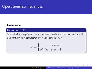 Op´rations sur les mots
  e



  Puissance
  D´ﬁnition 1.15
   e
  Soient A un alphabet, n un nombre entier et w un mot sur A.
  On d´ﬁnit la puissance neme du mot w par :
       e

                              ε             si n = 0;
                   wn =
                              w n−1 w       si n ≥ 1.




                    Prof. A. Dargham    Chapitre 1 : Introduction aux langages formels
 