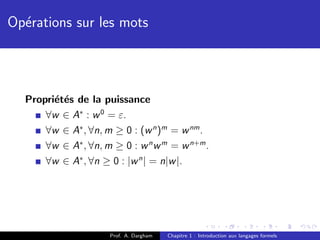 Op´rations sur les mots
  e



  Propri´t´s de la puissance
        e e
      ∀w ∈ A∗ : w 0 = ε.
      ∀w ∈ A∗ , ∀n, m ≥ 0 : (w n )m = w nm .
      ∀w ∈ A∗ , ∀n, m ≥ 0 : w n w m = w n+m .
      ∀w ∈ A∗ , ∀n ≥ 0 : |w n | = n|w |.




                     Prof. A. Dargham   Chapitre 1 : Introduction aux langages formels
 