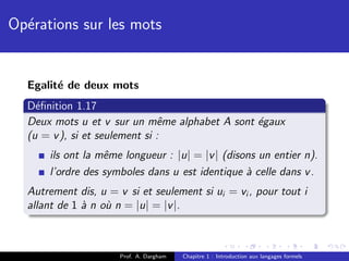 Op´rations sur les mots
  e


  Egalit´ de deux mots
        e
  D´ﬁnition 1.17
    e
  Deux mots u et v sur un mˆme alphabet A sont ´gaux
                               e               e
  (u = v ), si et seulement si :
      ils ont la mˆme longueur : |u| = |v | (disons un entier n).
                  e
      l’ordre des symboles dans u est identique ` celle dans v .
                                                 a
  Autrement dis, u = v si et seulement si ui = vi , pour tout i
  allant de 1 ` n o` n = |u| = |v |.
              a    u



                      Prof. A. Dargham   Chapitre 1 : Introduction aux langages formels
 