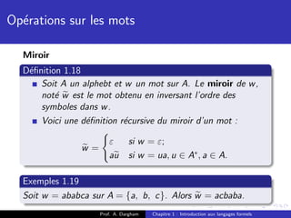 Op´rations sur les mots
  e

  Miroir
  D´ﬁnition 1.18
   e
      Soit A un alphebt et w un mot sur A. Le miroir de w ,
      not´ w est le mot obtenu en inversant l’ordre des
          e
      symboles dans w .
      Voici une d´ﬁnition r´cursive du miroir d’un mot :
                 e         e

                        ε       si w = ε;
                w=
                        au      si w = ua, u ∈ A∗ , a ∈ A.

  Exemples 1.19
  Soit w = ababca sur A = {a, b, c}. Alors w = acbaba.
                     Prof. A. Dargham   Chapitre 1 : Introduction aux langages formels
 