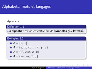 Alphabets, mots et langages


  Aphabets
  D´ﬁnition 1.1
   e
  Un alphabet est un ensemble ﬁni de symboles (ou lettres).

  Exemples 1.2
      A = {0, 1}
      A = {a, b, c, ..., x, y , z}
      A = {if , else, a, b}
      A = {←, →, ↑, ↓}


                     Prof. A. Dargham   Chapitre 1 : Introduction aux langages formels
 