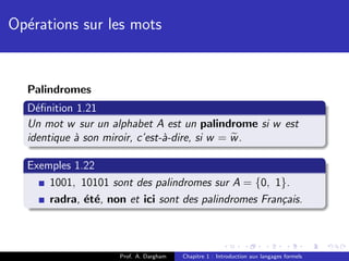 Op´rations sur les mots
  e


  Palindromes
  D´ﬁnition 1.21
    e
  Un mot w sur un alphabet A est un palindrome si w est
  identique ` son miroir, c’est-`-dire, si w = w .
            a                   a

  Exemples 1.22
      1001, 10101 sont des palindromes sur A = {0, 1}.
      radra, ´t´, non et ici sont des palindromes Fran¸ais.
             e e                                      c



                     Prof. A. Dargham   Chapitre 1 : Introduction aux langages formels
 