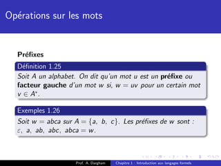 Op´rations sur les mots
  e


  Pr´ﬁxes
    e
  D´ﬁnition 1.25
    e
  Soit A un alphabet. On dit qu’un mot u est un pr´ﬁxe ou
                                                  e
  facteur gauche d’un mot w si, w = uv pour un certain mot
  v ∈ A∗ .

  Exemples 1.26
  Soit w = abca sur A = {a, b, c}. Les pr´ﬁxes de w sont :
                                         e
  ε, a, ab, abc, abca = w .



                    Prof. A. Dargham   Chapitre 1 : Introduction aux langages formels
 