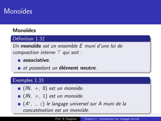 Mono¨
    ıdes

  Mono¨
      ıdes
  D´ﬁnition 1.32
    e
  Un mono¨ est un ensemble E muni d’une loi de
           ıde
  composition interne qui soit :
      associative.
      et possedant un ´l´ment neutre.
                      ee

  Exemples 1.33
      (IN, +, 0) est un mono¨   ıde.
      (IN, ×, 1) est un mono¨   ıde.
      (A∗ , ., ε) le langage universel sur A muni de la
      concat´nation est un mono¨
              e                    ıde.
                     Prof. A. Dargham   Chapitre 1 : Introduction aux langages formels
 