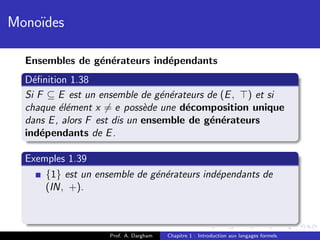 Mono¨
    ıdes

  Ensembles de g´n´rateurs ind´pendants
                e e           e
  D´ﬁnition 1.38
    e
  Si F ⊆ E est un ensemble de g´n´rateurs de (E , ) et si
                                  e e
  chaque ´l´ment x = e poss`de une d´composition unique
          ee                  e       e
  dans E , alors F est dis un ensemble de g´n´rateurs
                                           e e
  ind´pendants de E .
      e

  Exemples 1.39
      {1} est un ensemble de g´n´rateurs ind´pendants de
                              e e           e
      (IN, +).



                    Prof. A. Dargham   Chapitre 1 : Introduction aux langages formels
 