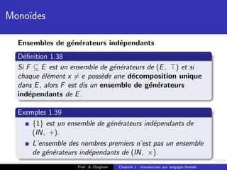 Mono¨
    ıdes

  Ensembles de g´n´rateurs ind´pendants
                e e           e
  D´ﬁnition 1.38
    e
  Si F ⊆ E est un ensemble de g´n´rateurs de (E , ) et si
                                  e e
  chaque ´l´ment x = e poss`de une d´composition unique
          ee                  e       e
  dans E , alors F est dis un ensemble de g´n´rateurs
                                           e e
  ind´pendants de E .
      e

  Exemples 1.39
      {1} est un ensemble de g´n´rateurs ind´pendants de
                              e e           e
      (IN, +).
      L’ensemble des nombres premiers n’est pas un ensemble
      de g´n´rateurs ind´pendants de (IN, ×).
          e e           e
                    Prof. A. Dargham   Chapitre 1 : Introduction aux langages formels
 